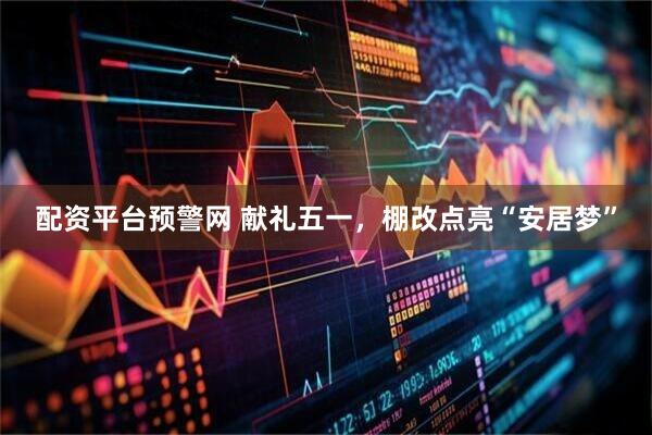 配资平台预警网 献礼五一，棚改点亮“安居梦”