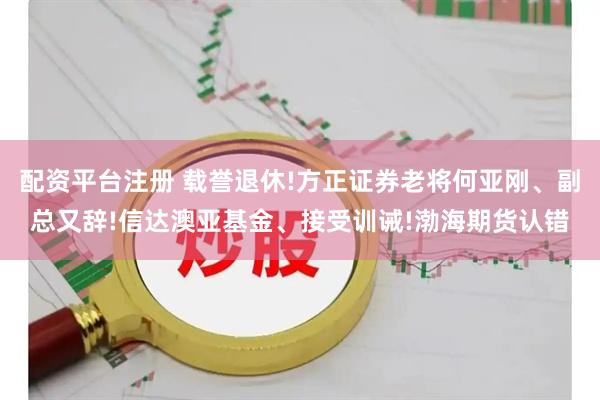 配资平台注册 载誉退休!方正证券老将何亚刚、副总又辞!信达澳亚基金、接受训诫!渤海期货认错
