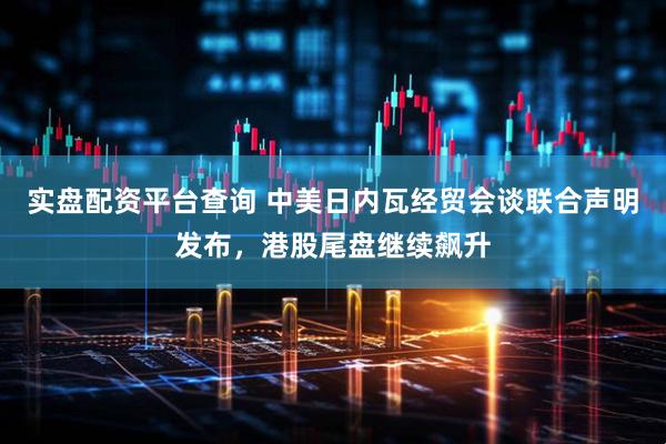 实盘配资平台查询 中美日内瓦经贸会谈联合声明发布，港股尾盘继续飙升