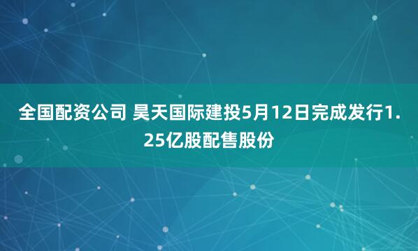 全国配资公司 昊天国际建投5月12日完成发行1.25亿股配售股份