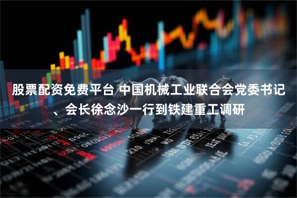 股票配资免费平台 中国机械工业联合会党委书记、会长徐念沙一行到铁建重工调研