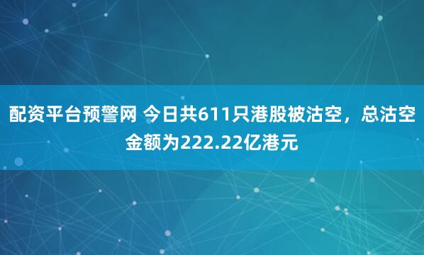 配资平台预警网 今日共611只港股被沽空，总沽空金额为222.22亿港元