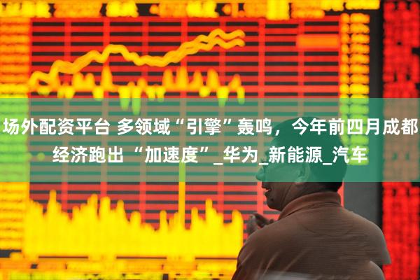 场外配资平台 多领域“引擎”轰鸣，今年前四月成都经济跑出 “加速度”_华为_新能源_汽车