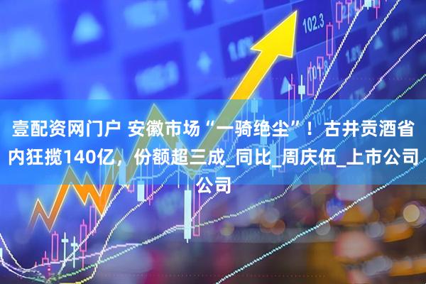 壹配资网门户 安徽市场“一骑绝尘”！古井贡酒省内狂揽140亿，份额超三成_同比_周庆伍_上市公司