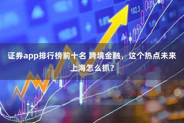 证券app排行榜前十名 跨境金融，这个热点未来上海怎么抓？