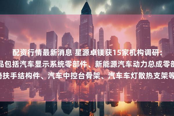 配资行情最新消息 星源卓镁获15家机构调研：公司主要镁合金压铸产品包括汽车显示系统零部件、新能源汽车动力总成零部件、汽车座椅扶手结构件、汽车中控台骨架、汽车车灯散热支架等，主要以汽车零部件为主（附调研问答）