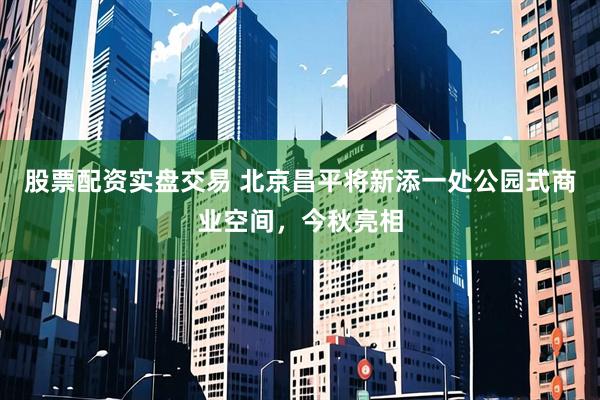股票配资实盘交易 北京昌平将新添一处公园式商业空间，今秋亮相