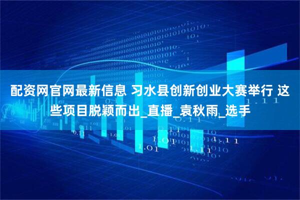 配资网官网最新信息 习水县创新创业大赛举行 这些项目脱颖而出_直播_袁秋雨_选手