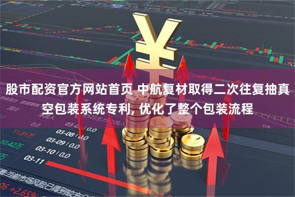股市配资官方网站首页 中航复材取得二次往复抽真空包装系统专利, 优化了整个包装流程