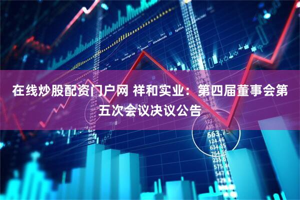 在线炒股配资门户网 祥和实业：第四届董事会第五次会议决议公告