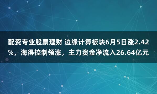 配资专业股票理财 边缘计算板块6月5日涨2.42%，海得控制领涨，主力资金净流入26.64亿元