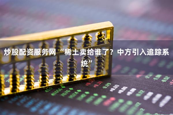 炒股配资服务网 “稀土卖给谁了？中方引入追踪系统”