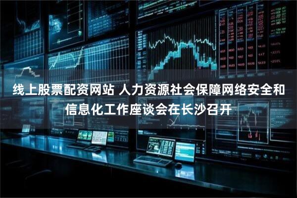 线上股票配资网站 人力资源社会保障网络安全和信息化工作座谈会在长沙召开