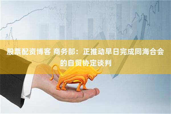 股票配资博客 商务部：正推动早日完成同海合会的自贸协定谈判