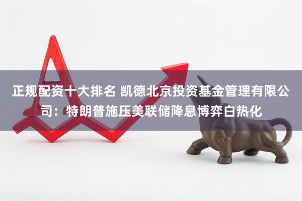 正规配资十大排名 凯德北京投资基金管理有限公司：特朗普施压美联储降息博弈白热化