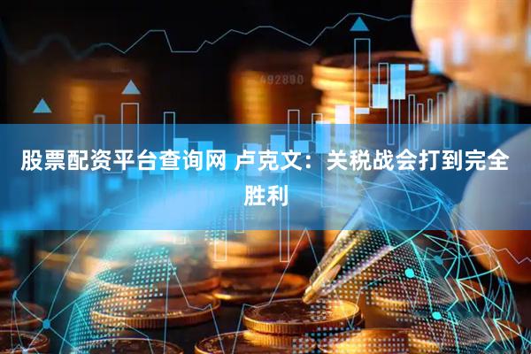 股票配资平台查询网 卢克文：关税战会打到完全胜利