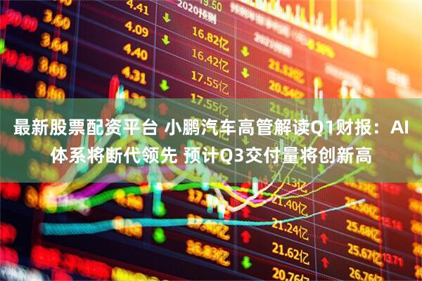 最新股票配资平台 小鹏汽车高管解读Q1财报：AI体系将断代领先 预计Q3交付量将创新高