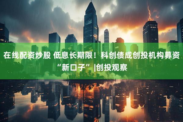 在线配资炒股 低息长期限！科创债成创投机构募资“新口子” |创投观察