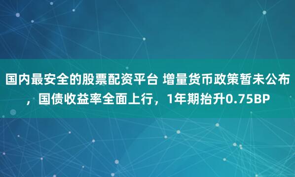 国内最安全的股票配资平台 增量货币政策暂未公布，国债收益率全面上行，1年期抬升0.75BP
