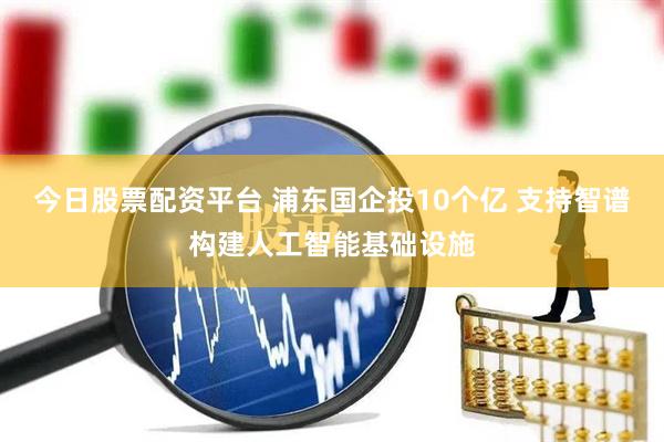 今日股票配资平台 浦东国企投10个亿 支持智谱构建人工智能基础设施