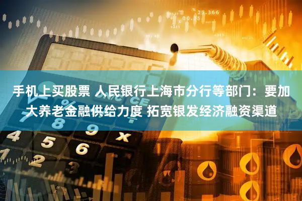 手机上买股票 人民银行上海市分行等部门：要加大养老金融供给力度 拓宽银发经济融资渠道