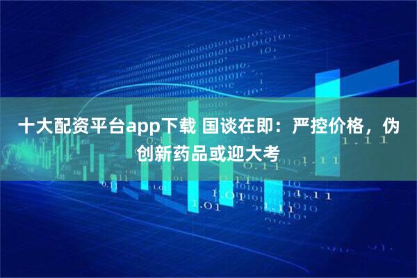 十大配资平台app下载 国谈在即：严控价格，伪创新药品或迎大考