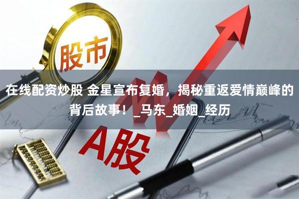 在线配资炒股 金星宣布复婚，揭秘重返爱情巅峰的背后故事！_马东_婚姻_经历
