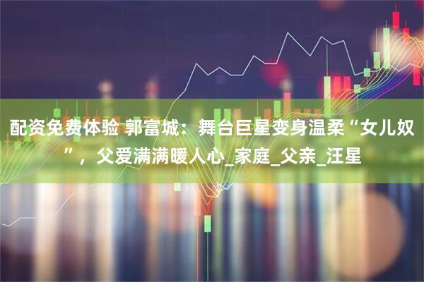 配资免费体验 郭富城：舞台巨星变身温柔“女儿奴”，父爱满满暖人心_家庭_父亲_汪星