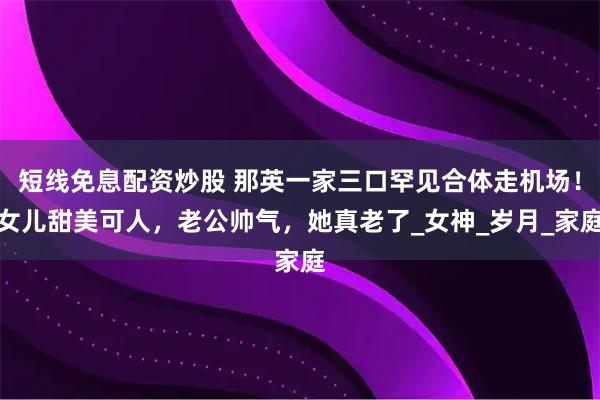 短线免息配资炒股 那英一家三口罕见合体走机场！女儿甜美可人，老公帅气，她真老了_女神_岁月_家庭