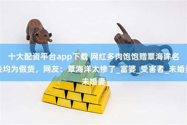 十大配资平台app下载 网红多肉饱饱赠覃海洋名表均为假货，网友：覃海洋太惨了_富婆_受害者_未婚妻