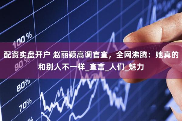 配资实盘开户 赵丽颖高调官宣，全网沸腾：她真的和别人不一样_宣言_人们_魅力