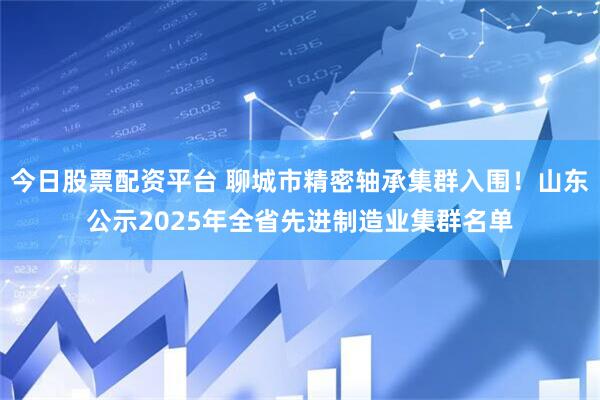 今日股票配资平台 聊城市精密轴承集群入围！山东公示2025年全省先进制造业集群名单