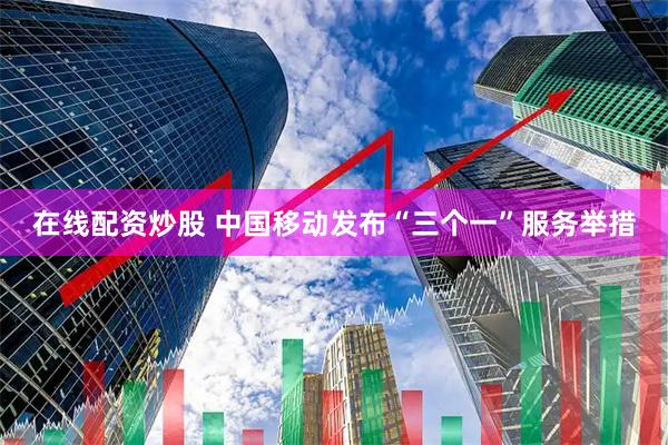 在线配资炒股 中国移动发布“三个一”服务举措