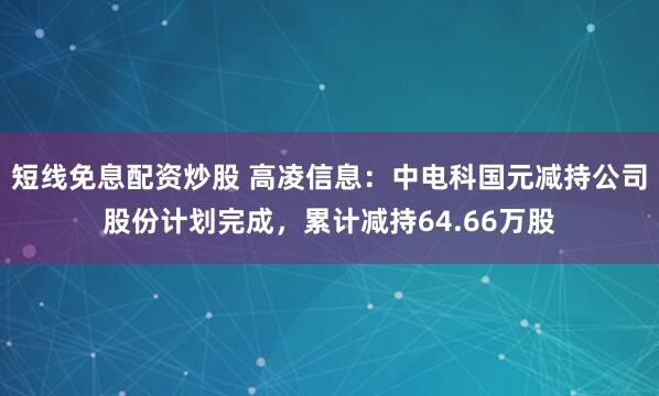 短线免息配资炒股 高凌信息：中电科国元减持公司股份计划完成，累计减持64.66万股