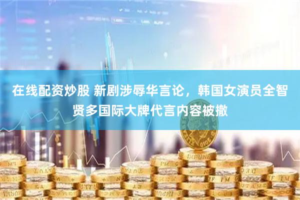 在线配资炒股 新剧涉辱华言论，韩国女演员全智贤多国际大牌代言内容被撤