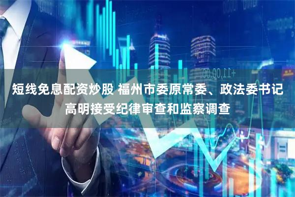 短线免息配资炒股 福州市委原常委、政法委书记高明接受纪律审查和监察调查