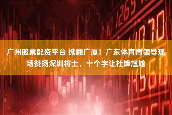 广州股票配资平台 掀翻广厦！广东体育局领导现场赞扬深圳将士，十个字让杜锋尴尬