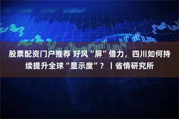 股票配资门户推荐 好风“屏”借力，四川如何持续提升全球“显示度”？丨省情研究所