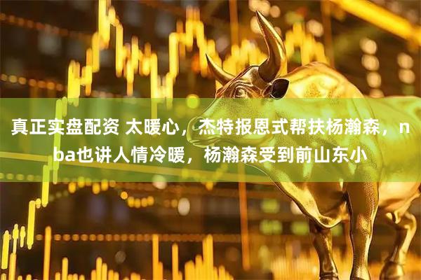 真正实盘配资 太暖心，杰特报恩式帮扶杨瀚森，nba也讲人情冷暖，杨瀚森受到前山东小