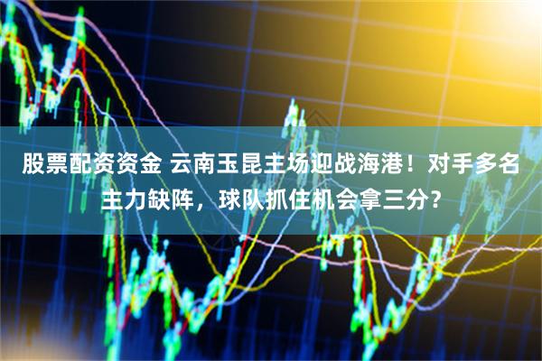 股票配资资金 云南玉昆主场迎战海港！对手多名主力缺阵，球队抓住机会拿三分？